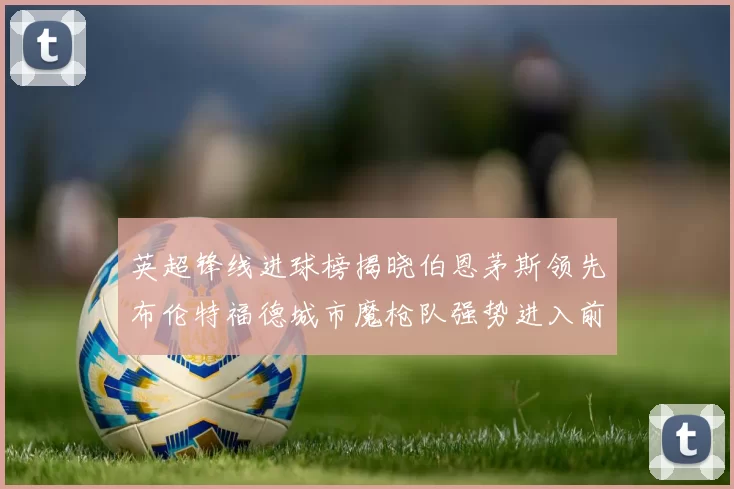 英超锋线进球榜揭晓伯恩茅斯领先布伦特福德城市魔枪队强势进入前六