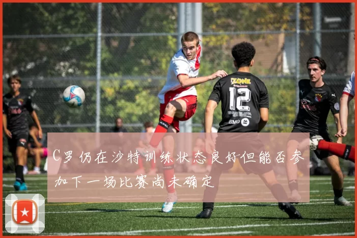 C罗仍在沙特训练状态良好但能否参加下一场比赛尚未确定