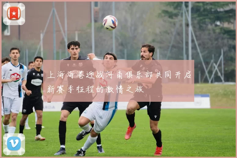 上海海港迎战河南俱乐部共同开启新赛季征程的激情之旅