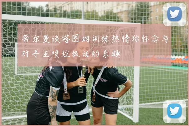 蒂尔曼谈塔图姆训练热情称怀念与对手互喷垃圾话的乐趣