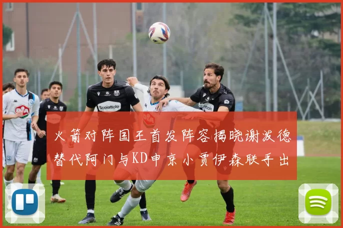 火箭对阵国王首发阵容揭晓谢泼德替代阿门与KD申京小贾伊森联手出战