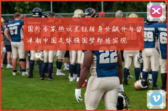 国外专家热议王钰栋身价飙升与留洋潮中国足球强国梦即将实现