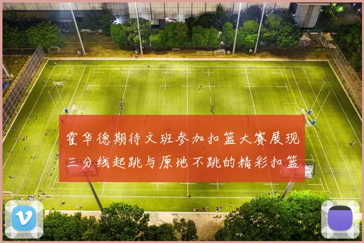 霍华德期待文班参加扣篮大赛展现三分线起跳与原地不跳的精彩扣篮技巧