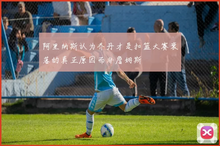 阿里纳斯认为乔丹才是扣篮大赛衰落的真正原因而非詹姆斯