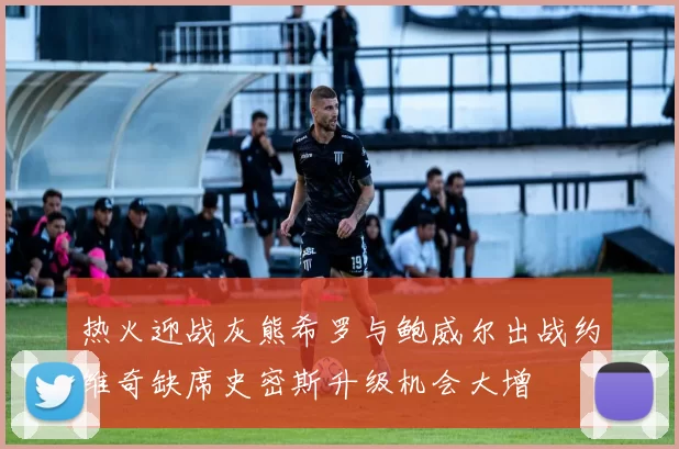 热火迎战灰熊希罗与鲍威尔出战约维奇缺席史密斯升级机会大增
