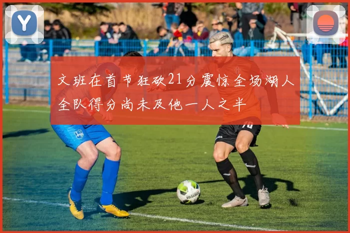 文班在首节狂砍21分震惊全场湖人全队得分尚未及他一人之半