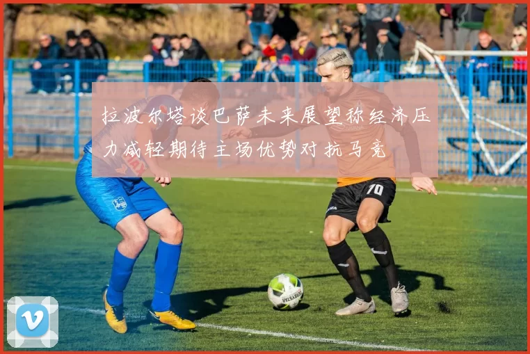 拉波尔塔谈巴萨未来展望称经济压力减轻期待主场优势对抗马竞