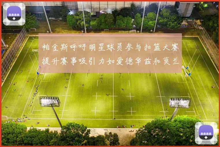 帕金斯呼吁明星球员参与扣篮大赛提升赛事吸引力如爱德华兹和莫兰特等人