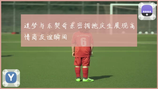 追梦与东契奇亲密拥抱庆生展现高情商友谊瞬间