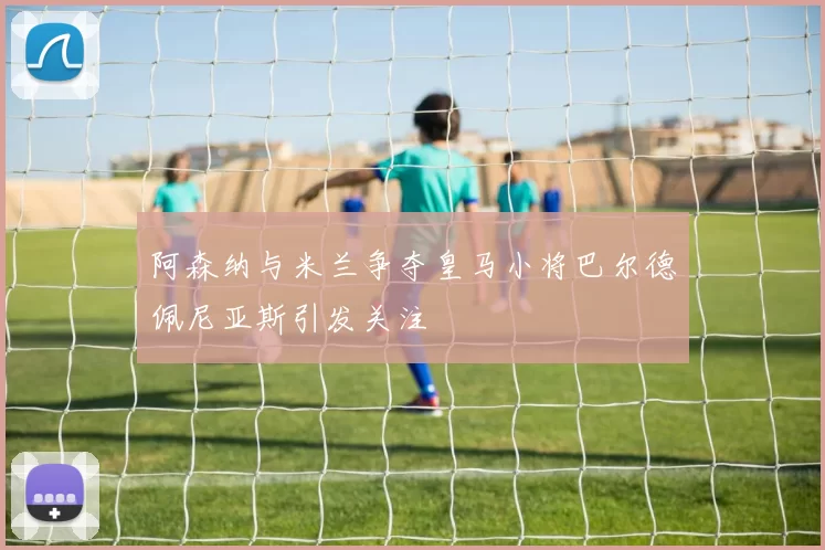 阿森纳与米兰争夺皇马小将巴尔德佩尼亚斯引发关注