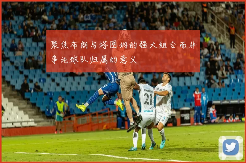 聚焦布朗与塔图姆的强大组合而非争论球队归属的意义