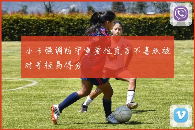 小卡强调防守重要性直言不喜欢被对手轻易得分