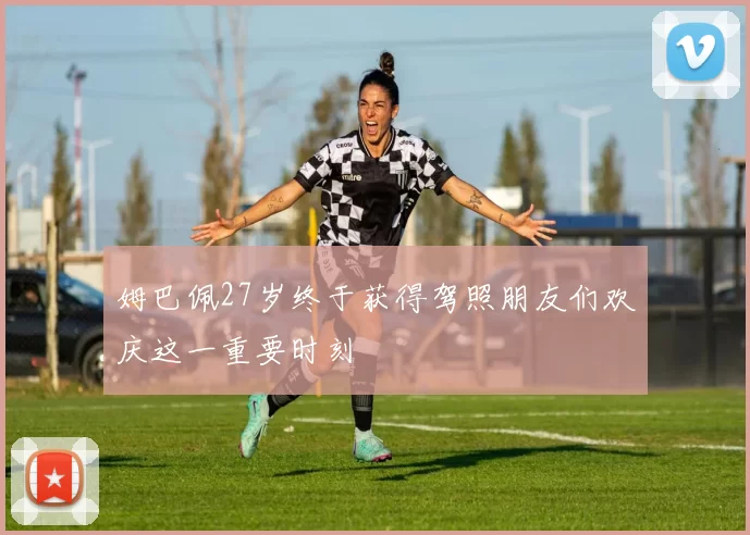 姆巴佩27岁终于获得驾照朋友们欢庆这一重要时刻