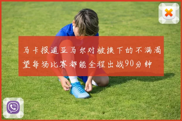 马卡报道亚马尔对被换下的不满渴望每场比赛都能全程出战90分钟