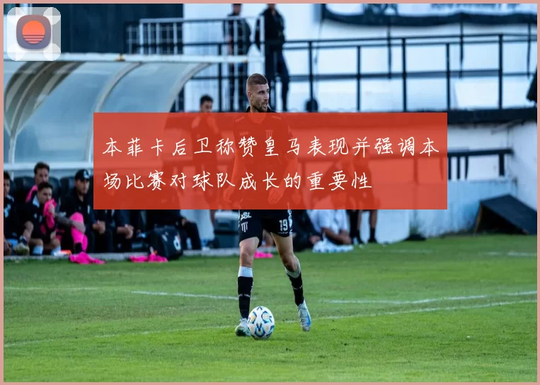 本菲卡后卫称赞皇马表现并强调本场比赛对球队成长的重要性
