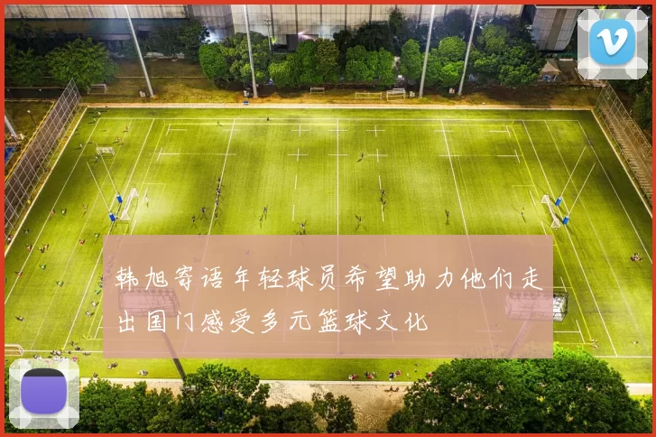 韩旭寄语年轻球员希望助力他们走出国门感受多元篮球文化