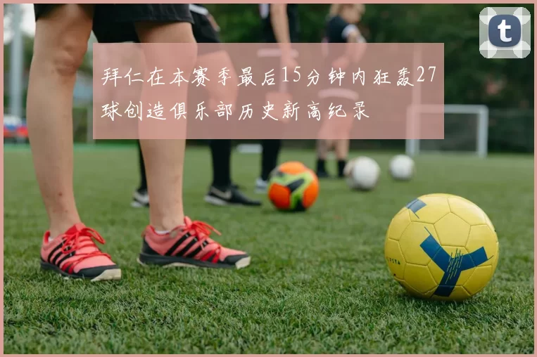 拜仁在本赛季最后15分钟内狂轰27球创造俱乐部历史新高纪录