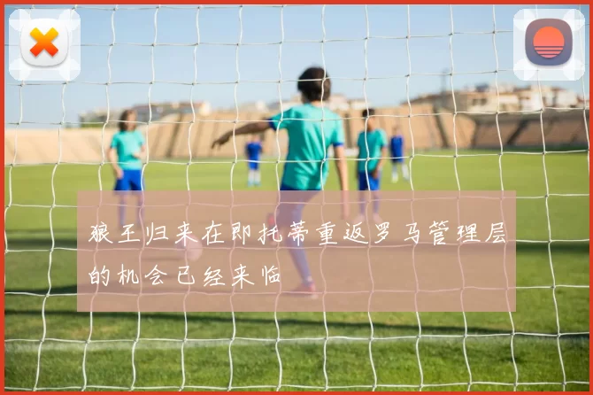 狼王归来在即托蒂重返罗马管理层的机会已经来临