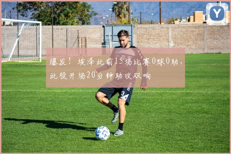 爆发！埃泽此前15场比赛0球0助，此役开场20分钟助攻双响