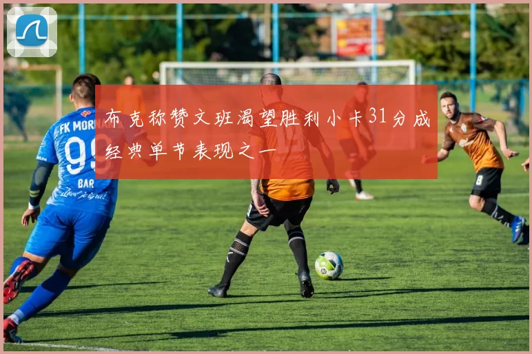 布克称赞文班渴望胜利小卡31分成经典单节表现之一