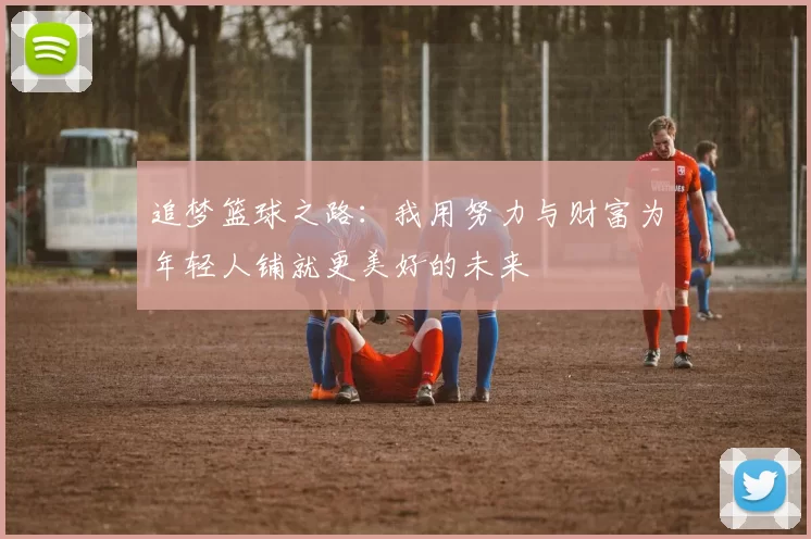追梦篮球之路：我用努力与财富为年轻人铺就更美好的未来